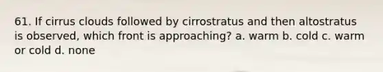 61. If cirrus clouds followed by cirrostratus and then altostratus is observed, which front is approaching? a. warm b. cold c. warm or cold d. none