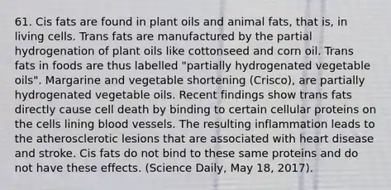 61. Cis fats are found in plant oils and animal fats, that is, in living cells. Trans fats are manufactured by the partial hydrogenation of plant oils like cottonseed and corn oil. Trans fats in foods are thus labelled "partially hydrogenated vegetable oils". Margarine and vegetable shortening (Crisco), are partially hydrogenated vegetable oils. Recent findings show trans fats directly cause cell death by binding to certain cellular proteins on the cells lining blood vessels. The resulting inflammation leads to the atherosclerotic lesions that are associated with heart disease and stroke. Cis fats do not bind to these same proteins and do not have these effects. (Science Daily, May 18, 2017).