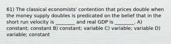 61) The classical economists' contention that prices double when the money supply doubles is predicated on the belief that in the short run velocity is ________ and real GDP is ________. A) constant; constant B) constant; variable C) variable; variable D) variable; constant