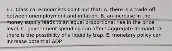 61. Classical economists point out that: A. there is a trade-off between unemployment and inflation. B. an increase in the money supply leads to an equal proportional rise in the price level. C. government spending can affect aggregate demand. D. there is the possibility of a liquidity trap. E. monetary policy can increase potential GDP.