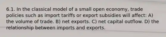 6.1. In the classical model of a small open economy, trade policies such as import tariffs or export subsidies will affect: A) the volume of trade. B) net exports. C) net capital outflow. D) the relationship between imports and exports.