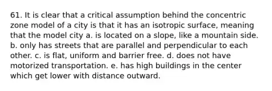 61. It is clear that a critical assumption behind the concentric zone model of a city is that it has an isotropic surface, meaning that the model city a. is located on a slope, like a mountain side. b. only has streets that are parallel and perpendicular to each other. c. is flat, uniform and barrier free. d. does not have motorized transportation. e. has high buildings in the center which get lower with distance outward.