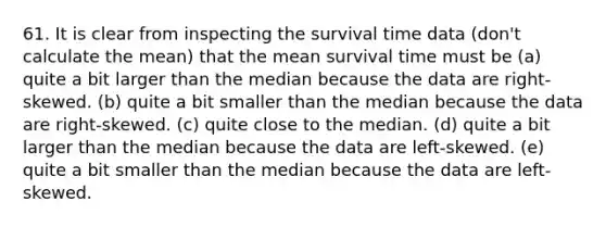 61. It is clear from inspecting the survival time data (don't calculate the mean) that the mean survival time must be (a) quite a bit larger than the median because the data are right-skewed. (b) quite a bit smaller than the median because the data are right-skewed. (c) quite close to the median. (d) quite a bit larger than the median because the data are left-skewed. (e) quite a bit smaller than the median because the data are left-skewed.