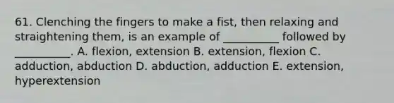 61. Clenching the fingers to make a fist, then relaxing and straightening them, is an example of __________ followed by __________. A. flexion, extension B. extension, flexion C. adduction, abduction D. abduction, adduction E. extension, hyperextension