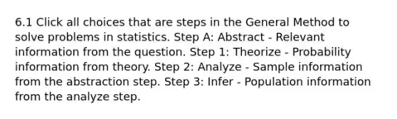 6.1 Click all choices that are steps in the General Method to solve problems in statistics. Step A: Abstract - Relevant information from the question. Step 1: Theorize - Probability information from theory. Step 2: Analyze - Sample information from the abstraction step. Step 3: Infer - Population information from the analyze step.