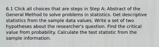 6.1 Click all choices that are steps in Step A: Abstract of the General Method to solve problems in statistics. Get <a href='https://www.questionai.com/knowledge/kRTZ1WGkcp-descriptive-statistics' class='anchor-knowledge'>descriptive statistics</a> from the sample data values. Write a set of two hypotheses about the researcher's question. Find the critical value from probability. Calculate <a href='https://www.questionai.com/knowledge/kzeQt8hpQB-the-test-statistic' class='anchor-knowledge'>the test statistic</a> from the sample information.