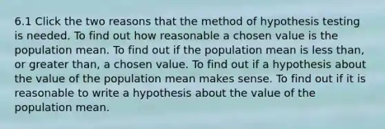 6.1 Click the two reasons that the method of hypothesis testing is needed. To find out how reasonable a chosen value is the population mean. To find out if the population mean is less than, or greater than, a chosen value. To find out if a hypothesis about the value of the population mean makes sense. To find out if it is reasonable to write a hypothesis about the value of the population mean.