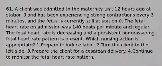 61. A client was admitted to the maternity unit 12 hours ago at station 0 and has been experiencing strong contractions every 3 minutes, and the fetus is currently still at station 0. The fetal heart rate on admission was 140 beats per minute and regular. The fetal heart rate is decreasing and a persistent nonreassuring fetal heart rate pattern is present. Which nursing action is appropriate? 1.Prepare to induce labor. 2.Turn the client to the left side. 3.Prepare the client for a cesarean delivery. 4.Continue to monitor the fetal heart rate pattern.