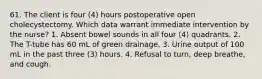 61. The client is four (4) hours postoperative open cholecystectomy. Which data warrant immediate intervention by the nurse? 1. Absent bowel sounds in all four (4) quadrants. 2. The T-tube has 60 mL of green drainage. 3. Urine output of 100 mL in the past three (3) hours. 4. Refusal to turn, deep breathe, and cough.