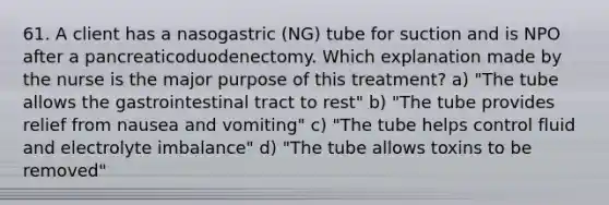 61. A client has a nasogastric (NG) tube for suction and is NPO after a pancreaticoduodenectomy. Which explanation made by the nurse is the major purpose of this treatment? a) "The tube allows the gastrointestinal tract to rest" b) "The tube provides relief from nausea and vomiting" c) "The tube helps control fluid and electrolyte imbalance" d) "The tube allows toxins to be removed"