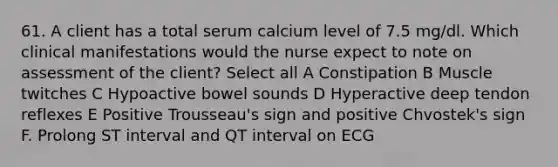 61. A client has a total serum calcium level of 7.5 mg/dl. Which clinical manifestations would the nurse expect to note on assessment of the client? Select all A Constipation B Muscle twitches C Hypoactive bowel sounds D Hyperactive deep tendon reflexes E Positive Trousseau's sign and positive Chvostek's sign F. Prolong ST interval and QT interval on ECG