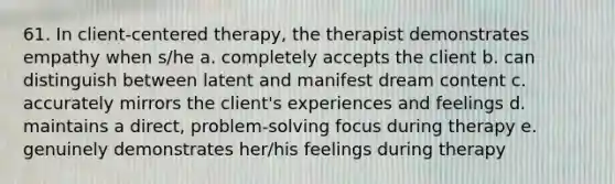 61. In client-centered therapy, the therapist demonstrates empathy when s/he a. completely accepts the client b. can distinguish between latent and manifest dream content c. accurately mirrors the client's experiences and feelings d. maintains a direct, problem-solving focus during therapy e. genuinely demonstrates her/his feelings during therapy