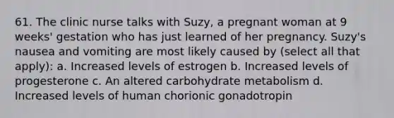 61. The clinic nurse talks with Suzy, a pregnant woman at 9 weeks' gestation who has just learned of her pregnancy. Suzy's nausea and vomiting are most likely caused by (select all that apply): a. Increased levels of estrogen b. Increased levels of progesterone c. An altered carbohydrate metabolism d. Increased levels of human chorionic gonadotropin