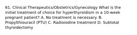 61. Clinical Therapeutics/Obstetrics/Gynecology What is the initial treatment of choice for hyperthyroidism in a 10-week pregnant patient? A. No treatment is necessary. B. Propylthiouracil (PTU) C. Radioiodine treatment D. Subtotal thyroidectomy