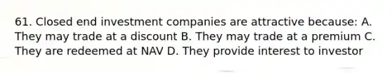 61. Closed end investment companies are attractive because: A. They may trade at a discount B. They may trade at a premium C. They are redeemed at NAV D. They provide interest to investor