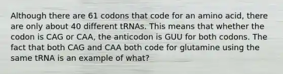 Although there are 61 codons that code for an amino acid, there are only about 40 different tRNAs. This means that whether the codon is CAG or CAA, the anticodon is GUU for both codons. The fact that both CAG and CAA both code for glutamine using the same tRNA is an example of what?