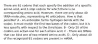 There are 61 codons that each specify the addition of a specific amino acid, and 3 stop codons for which there is no corresponding amino acid. However, there are only about 40 tRNA molecules, representing 40 anticodons. How is that possible? A - An anticodon forms hydrogen bonds with the codon; it must match the first two bases of the codon, but it is less specific with respect to the third base. B - Only 20 of the codons are active-one for each amino acid. C - There are tRNAs that can bind one of two related amino acids. D - Only about 40 of the recognized 61 codons are present in mRNA.