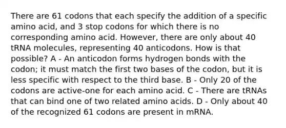 There are 61 codons that each specify the addition of a specific amino acid, and 3 stop codons for which there is no corresponding amino acid. However, there are only about 40 tRNA molecules, representing 40 anticodons. How is that possible? A - An anticodon forms hydrogen bonds with the codon; it must match the first two bases of the codon, but it is less specific with respect to the third base. B - Only 20 of the codons are active-one for each amino acid. C - There are tRNAs that can bind one of two related amino acids. D - Only about 40 of the recognized 61 codons are present in mRNA.