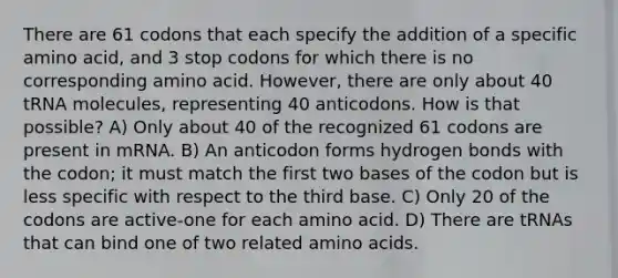 There are 61 codons that each specify the addition of a specific amino acid, and 3 stop codons for which there is no corresponding amino acid. However, there are only about 40 tRNA molecules, representing 40 anticodons. How is that possible? A) Only about 40 of the recognized 61 codons are present in mRNA. B) An anticodon forms hydrogen bonds with the codon; it must match the first two bases of the codon but is less specific with respect to the third base. C) Only 20 of the codons are active-one for each amino acid. D) There are tRNAs that can bind one of two related amino acids.