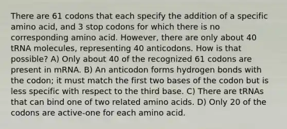 There are 61 codons that each specify the addition of a specific amino acid, and 3 stop codons for which there is no corresponding amino acid. However, there are only about 40 tRNA molecules, representing 40 anticodons. How is that possible? A) Only about 40 of the recognized 61 codons are present in mRNA. B) An anticodon forms hydrogen bonds with the codon; it must match the first two bases of the codon but is less specific with respect to the third base. C) There are tRNAs that can bind one of two related amino acids. D) Only 20 of the codons are active-one for each amino acid.