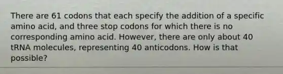 There are 61 codons that each specify the addition of a specific amino acid, and three stop codons for which there is no corresponding amino acid. However, there are only about 40 tRNA molecules, representing 40 anticodons. How is that possible?