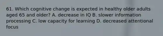 61. Which cognitive change is expected in healthy older adults aged 65 and older? A. decrease in IQ B. slower information processing C. low capacity for learning D. decreased attentional focus