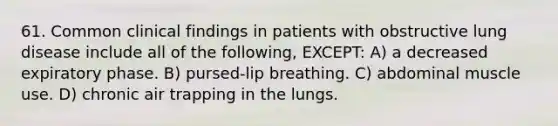 61. Common clinical findings in patients with obstructive lung disease include all of the following, EXCEPT: A) a decreased expiratory phase. B) pursed-lip breathing. C) abdominal muscle use. D) chronic air trapping in the lungs.