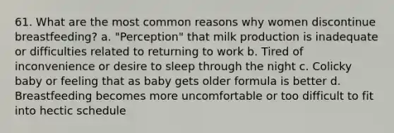 61. What are the most common reasons why women discontinue breastfeeding? a. "Perception" that milk production is inadequate or difficulties related to returning to work b. Tired of inconvenience or desire to sleep through the night c. Colicky baby or feeling that as baby gets older formula is better d. Breastfeeding becomes more uncomfortable or too difficult to fit into hectic schedule