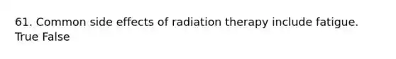 61. Common side effects of radiation therapy include fatigue. True False