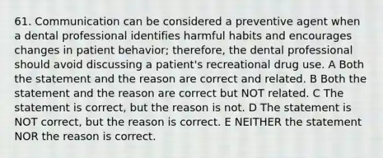 61. Communication can be considered a preventive agent when a dental professional identifies harmful habits and encourages changes in patient behavior; therefore, the dental professional should avoid discussing a patient's recreational drug use. A Both the statement and the reason are correct and related. B Both the statement and the reason are correct but NOT related. C The statement is correct, but the reason is not. D The statement is NOT correct, but the reason is correct. E NEITHER the statement NOR the reason is correct.