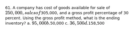 61. A company has cost of goods available for sale of 250,000, sales of305,000, and a <a href='https://www.questionai.com/knowledge/klIB6Lsdwh-gross-profit' class='anchor-knowledge'>gross profit</a> percentage of 30 percent. Using the gross profit method, what is the ending inventory? a. 95,000 b.50,000 c. 36,500 d.158,500