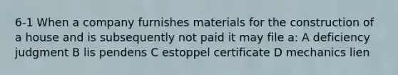 6-1 When a company furnishes materials for the construction of a house and is subsequently not paid it may file a: A deficiency judgment B lis pendens C estoppel certificate D mechanics lien