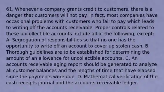 61. Whenever a company grants credit to customers, there is a danger that customers will not pay. In fact, most companies have occasional problems with customers who fail to pay which leads to writing off the accounts receivable. Proper controls related to these uncollectible accounts include all of the following, except: A. Segregation of responsibilities so that no one has the opportunity to write off an account to cover up stolen cash. B. Thorough guidelines are to be established for determining the amount of an allowance for uncollectible accounts. C. An accounts receivable aging report should be generated to analyze all customer balances and the lengths of time that have elapsed since the payments were due. D. Mathematical verification of the cash receipts journal and the accounts receivable ledger.