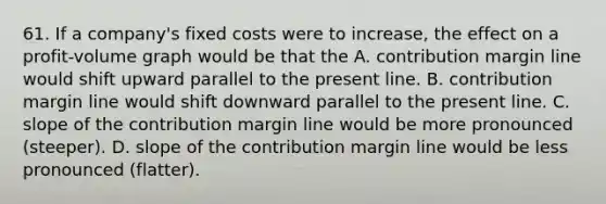 61. If a company's fixed costs were to increase, the effect on a profit-volume graph would be that the A. contribution margin line would shift upward parallel to the present line. B. contribution margin line would shift downward parallel to the present line. C. slope of the contribution margin line would be more pronounced (steeper). D. slope of the contribution margin line would be less pronounced (flatter).