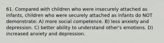 61. Compared with children who were insecurely attached as infants, children who were securely attached as infants do NOT demonstrate: A) more social competence. B) less anxiety and depression. C) better ability to understand other's emotions. D) increased anxiety and depression.