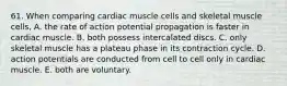 61. When comparing cardiac muscle cells and skeletal muscle cells, A. the rate of action potential propagation is faster in cardiac muscle. B. both possess intercalated discs. C. only skeletal muscle has a plateau phase in its contraction cycle. D. action potentials are conducted from cell to cell only in cardiac muscle. E. both are voluntary.