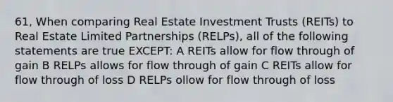 61, When comparing Real Estate Investment Trusts (REITs) to Real Estate Limited Partnerships (RELPs), all of the following statements are true EXCEPT: A REITs allow for flow through of gain B RELPs allows for flow through of gain C REITs allow for flow through of loss D RELPs ollow for flow through of loss