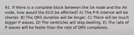 61. If there is a complete block between the SA node and the AV node, how would the ECG be affected? A) The P-R interval will be shorter. B) The QRS duration will be longer. C) There will be much bigger P waves. D) The ventricles will stop beating. E) The rate of P waves will be faster than the rate of QRS complexes.