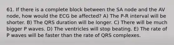 61. If there is a complete block between the SA node and the AV node, how would the ECG be affected? A) The P-R interval will be shorter. B) The QRS duration will be longer. C) There will be much bigger P waves. D) The ventricles will stop beating. E) The rate of P waves will be faster than the rate of QRS complexes.