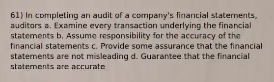 61) In completing an audit of a company's financial statements, auditors a. Examine every transaction underlying the financial statements b. Assume responsibility for the accuracy of the financial statements c. Provide some assurance that the financial statements are not misleading d. Guarantee that the financial statements are accurate