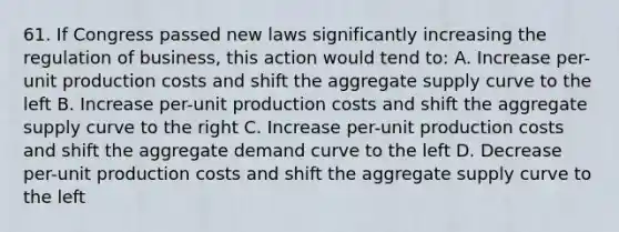 61. If Congress passed new laws significantly increasing the regulation of business, this action would tend to: A. Increase per-unit production costs and shift the aggregate supply curve to the left B. Increase per-unit production costs and shift the aggregate supply curve to the right C. Increase per-unit production costs and shift the aggregate demand curve to the left D. Decrease per-unit production costs and shift the aggregate supply curve to the left