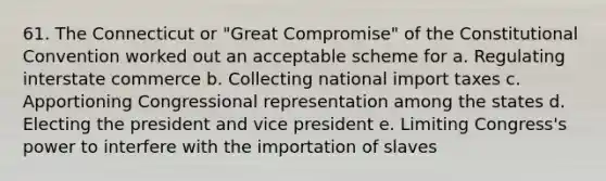 61. The Connecticut or "Great Compromise" of the Constitutional Convention worked out an acceptable scheme for a. Regulating interstate commerce b. Collecting national import taxes c. Apportioning Congressional representation among the states d. Electing the president and vice president e. Limiting Congress's power to interfere with the importation of slaves