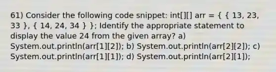 61) Consider the following code snippet: int[][] arr = ( { 13, 23, 33 ), ( 14, 24, 34 ) }; Identify the appropriate statement to display the value 24 from the given array? a) System.out.println(arr[1][2]); b) System.out.println(arr[2][2]); c) System.out.println(arr[1][1]); d) System.out.println(arr[2][1]);