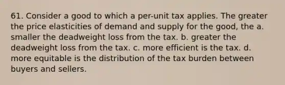 61. Consider a good to which a per-unit tax applies. The greater the price elasticities of demand and supply for the good, the a. smaller the deadweight loss from the tax. b. greater the deadweight loss from the tax. c. more efficient is the tax. d. more equitable is the distribution of the tax burden between buyers and sellers.