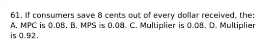 61. If consumers save 8 cents out of every dollar received, the: A. MPC is 0.08. B. MPS is 0.08. C. Multiplier is 0.08. D. Multiplier is 0.92.