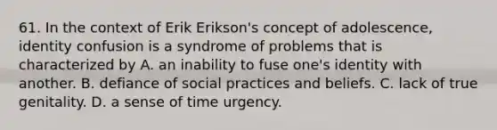 61. In the context of Erik Erikson's concept of adolescence, identity confusion is a syndrome of problems that is characterized by A. an inability to fuse one's identity with another. B. defiance of social practices and beliefs. C. lack of true genitality. D. a sense of time urgency.