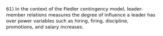 61) In the context of the Fiedler contingency model, leader-member relations measures the degree of influence a leader has over power variables such as hiring, firing, discipline, promotions, and salary increases.