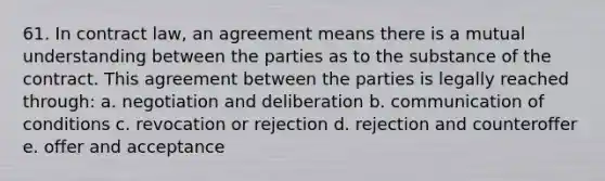 61. In contract law, an agreement means there is a mutual understanding between the parties as to the substance of the contract. This agreement between the parties is legally reached through: a. negotiation and deliberation b. communication of conditions c. revocation or rejection d. rejection and counteroffer e. offer and acceptance