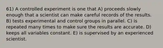 61) A controlled experiment is one that A) proceeds slowly enough that a scientist can make careful records of the results. B) tests experimental and control groups in parallel. C) is repeated many times to make sure the results are accurate. D) keeps all variables constant. E) is supervised by an experienced scientist.