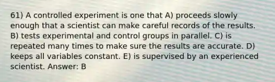 61) A controlled experiment is one that A) proceeds slowly enough that a scientist can make careful records of the results. B) tests experimental and control groups in parallel. C) is repeated many times to make sure the results are accurate. D) keeps all variables constant. E) is supervised by an experienced scientist. Answer: B